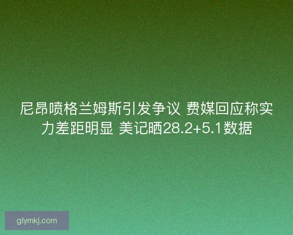 尼昂喷格兰姆斯引发争议 费媒回应称实力差距明显 美记晒28.2+5.1数据