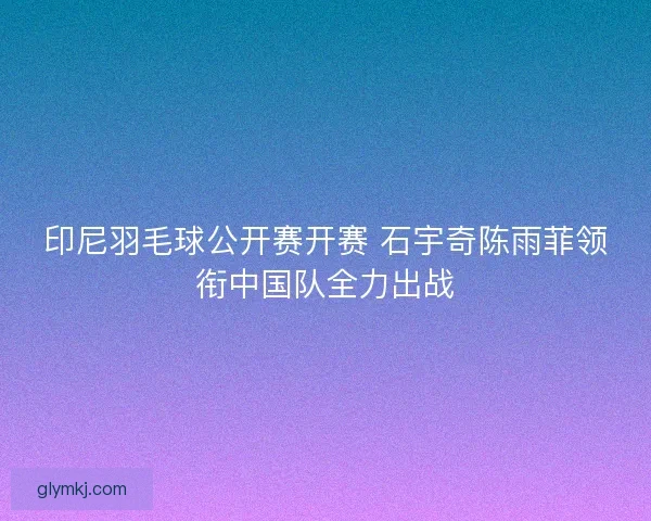 印尼羽毛球公开赛开赛 石宇奇陈雨菲领衔中国队全力出战