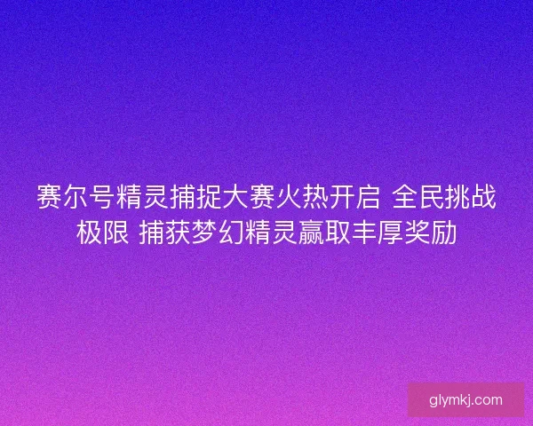 赛尔号精灵捕捉大赛火热开启 全民挑战极限 捕获梦幻精灵赢取丰厚奖励