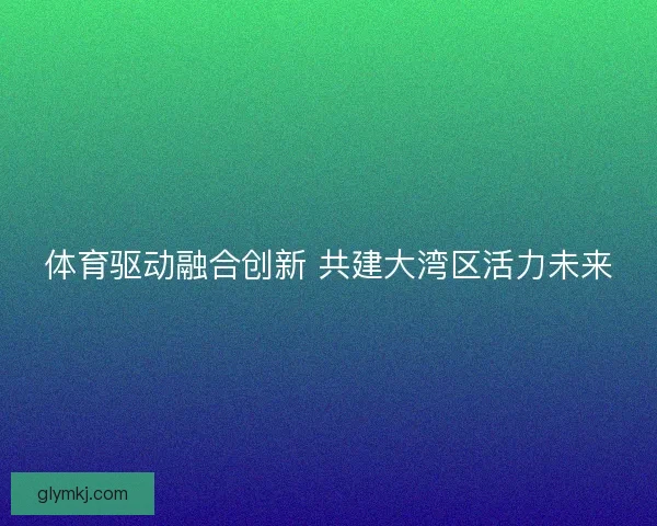 体育驱动融合创新 共建大湾区活力未来