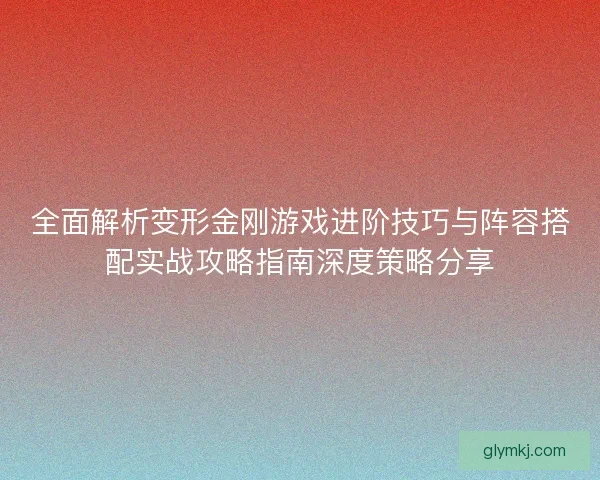 全面解析变形金刚游戏进阶技巧与阵容搭配实战攻略指南深度策略分享