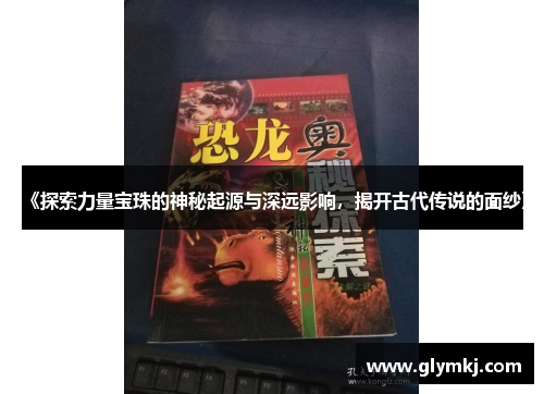 《探索力量宝珠的神秘起源与深远影响,揭开古代传说的面纱》